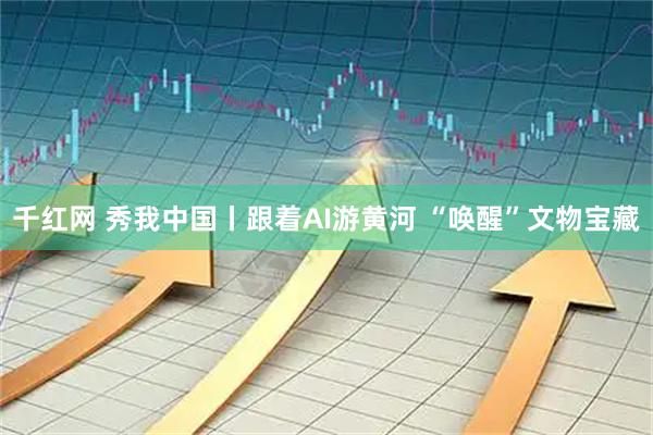 千红网 秀我中国丨跟着AI游黄河 “唤醒”文物宝藏