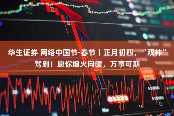 华生证券 网络中国节·春节丨正月初四，“双神”驾到！愿你烟火向暖，万事可期