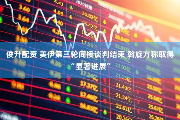 俊升配资 美伊第三轮间接谈判结束 斡旋方称取得“显著进展”