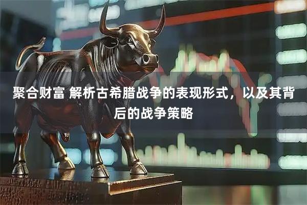 聚合财富 解析古希腊战争的表现形式，以及其背后的战争策略
