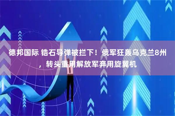 德邦国际 锆石导弹被拦下！俄军狂轰乌克兰8州，转头重用解放军弃用旋翼机