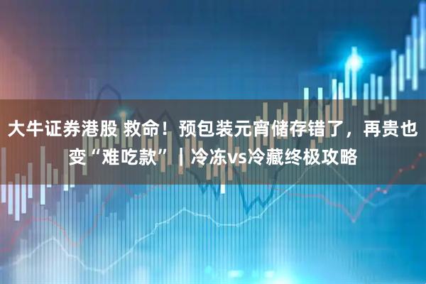 大牛证券港股 救命！预包装元宵储存错了，再贵也变“难吃款”｜冷冻vs冷藏终极攻略