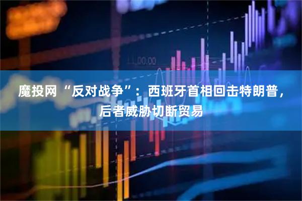 魔投网 “反对战争”：西班牙首相回击特朗普，后者威胁切断贸易