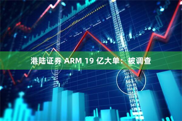 港陆证券 ARM 19 亿大单：被调查