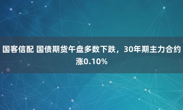 国客信配 国债期货午盘多数下跌，30年期主力合约涨0.10%