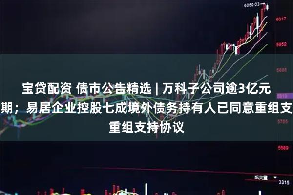宝贷配资 债市公告精选 | 万科子公司逾3亿元贷款展期；易居企业控股七成境外债务持有人已同意重组支持协议