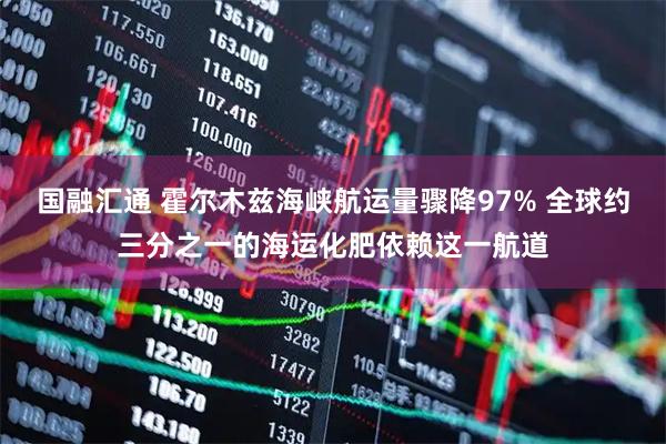 国融汇通 霍尔木兹海峡航运量骤降97% 全球约三分之一的海运化肥依赖这一航道