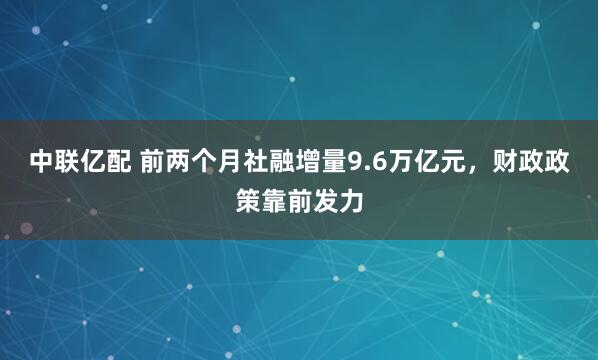 中联亿配 前两个月社融增量9.6万亿元，财政政策靠前发力