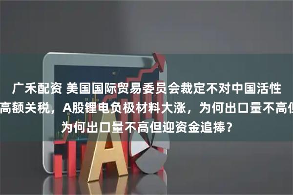 广禾配资 美国国际贸易委员会裁定不对中国活性阳极材料征收高额关税，A股锂电负极材料大涨，为何出口量不高但迎资金追捧？