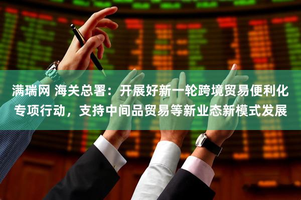 满瑞网 海关总署：开展好新一轮跨境贸易便利化专项行动，支持中间品贸易等新业态新模式发展