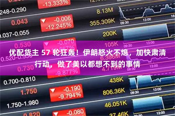 优配货主 57 轮狂轰！伊朗怒火不熄，加快肃清行动，做了美以都想不到的事情