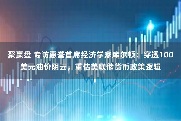 聚赢盘 专访惠誉首席经济学家库尔顿：穿透100美元油价阴云，重估美联储货币政策逻辑