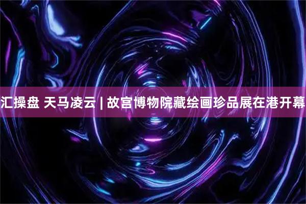 汇操盘 天马凌云 | 故宫博物院藏绘画珍品展在港开幕