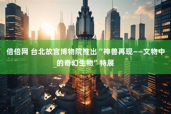 倍倍网 台北故宫博物院推出“神兽再现——文物中的奇幻生物”特展
