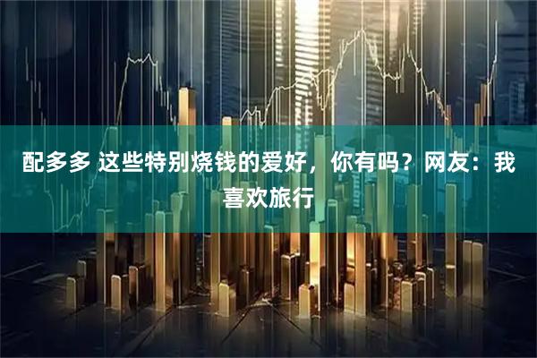 配多多 这些特别烧钱的爱好，你有吗？网友：我喜欢旅行