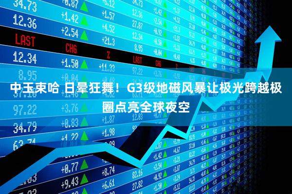 中玉束哈 日晕狂舞！G3级地磁风暴让极光跨越极圈点亮全球夜空