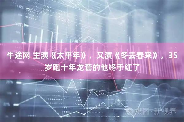 牛途网 主演《太平年》，又演《冬去春来》，35岁跑十年龙套的他终于红了