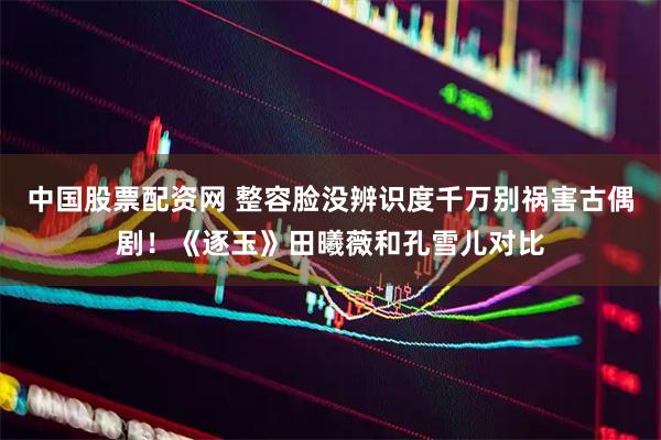 中国股票配资网 整容脸没辨识度千万别祸害古偶剧！《逐玉》田曦薇和孔雪儿对比