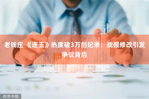 老钱庄 《逐玉》热度破3万创纪录：战报修改引发争议背后