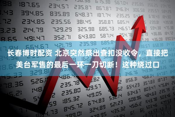 长春博时配资 北京突然祭出查扣没收令，直接把美台军售的最后一环一刀切断！这种绕过口