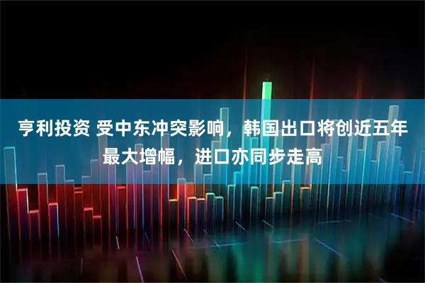 亨利投资 受中东冲突影响，韩国出口将创近五年最大增幅，进口亦同步走高