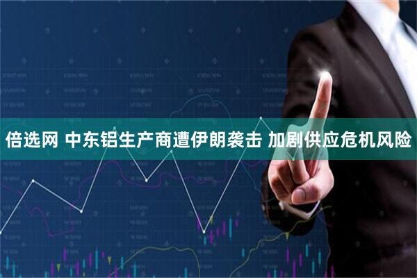 倍选网 中东铝生产商遭伊朗袭击 加剧供应危机风险
