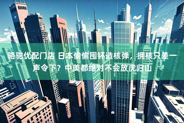 骆驼优配门店 日本偷偷囤钚造核弹，拥核只差一声令下？中美都绝对不会放虎归山