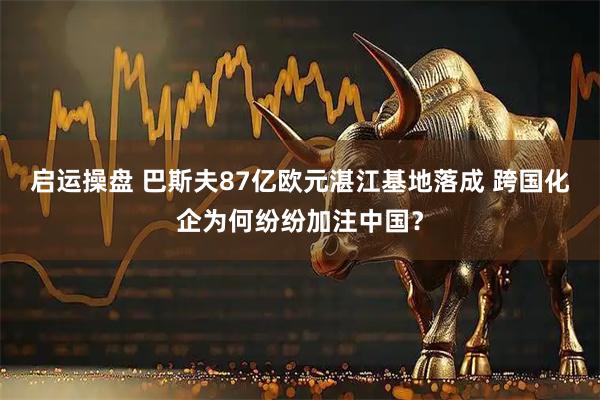启运操盘 巴斯夫87亿欧元湛江基地落成 跨国化企为何纷纷加注中国？