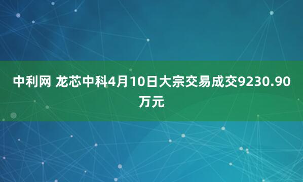 中利网 龙芯中科4月10日大宗交易成交9230.90万元