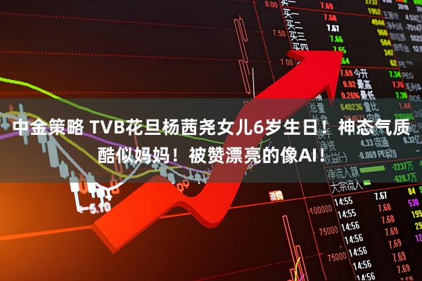 中金策略 TVB花旦杨茜尧女儿6岁生日！神态气质酷似妈妈！被赞漂亮的像AI！