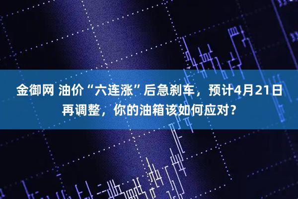 金御网 油价“六连涨”后急刹车,预计4月21日再调整,你的油箱该如何应对?