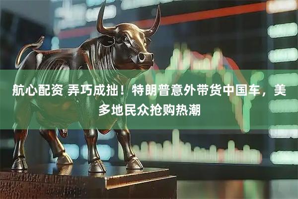 航心配资 弄巧成拙!特朗普意外带货中国车,美多地民众抢购热潮