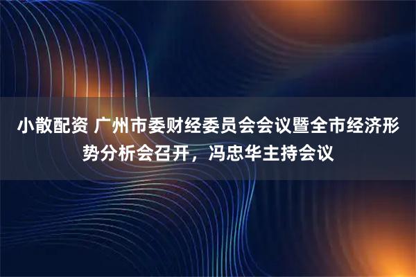 小散配资 广州市委财经委员会会议暨全市经济形势分析会召开，冯忠华主持会议