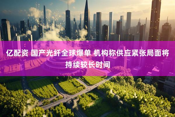 亿配资 国产光纤全球爆单 机构称供应紧张局面将持续较长时间