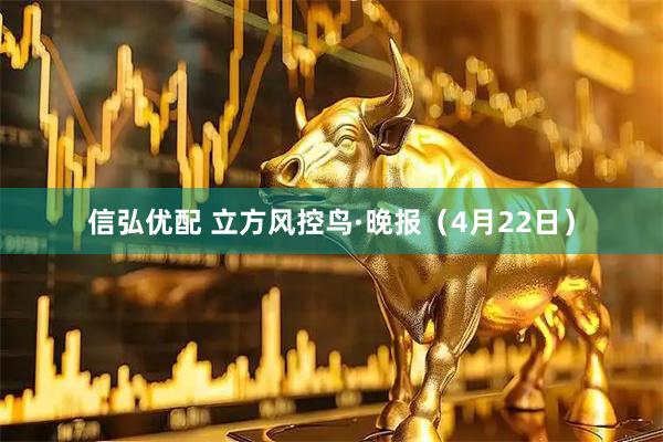 信弘优配 立方风控鸟·晚报（4月22日）