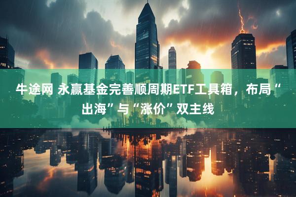 牛途网 永赢基金完善顺周期ETF工具箱,布局“出海”与“涨价”双主线