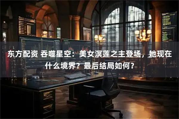 东方配资 吞噬星空:美女溟莲之主登场,她现在什么境界?最后结局如何?