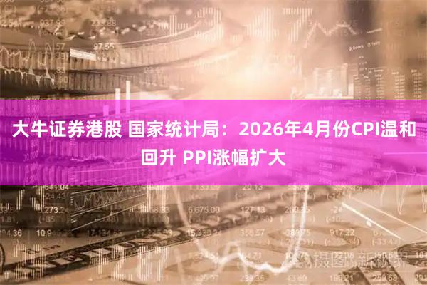 大牛证券港股 国家统计局：2026年4月份CPI温和回升 PPI涨幅扩大